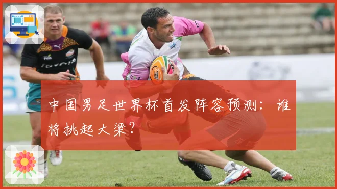 中国男足世界杯首发阵容预测：谁将挑起大梁？