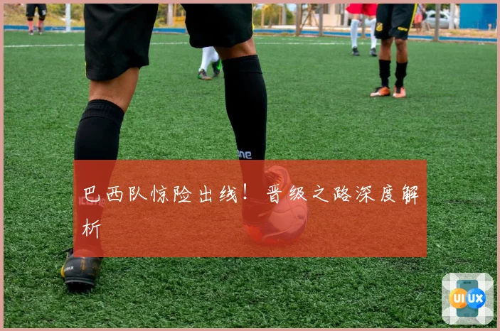 巴西队惊险出线！晋级之路深度解析