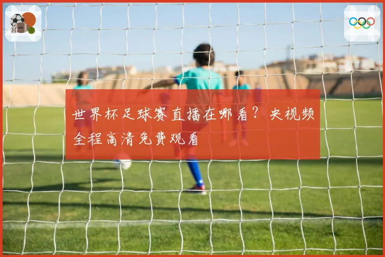 世界杯足球赛直播在哪看?央视频全程高清免费观看