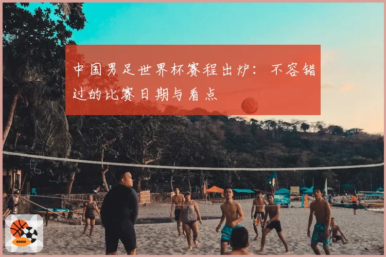 中国男足世界杯赛程出炉:不容错过的比赛日期与看点