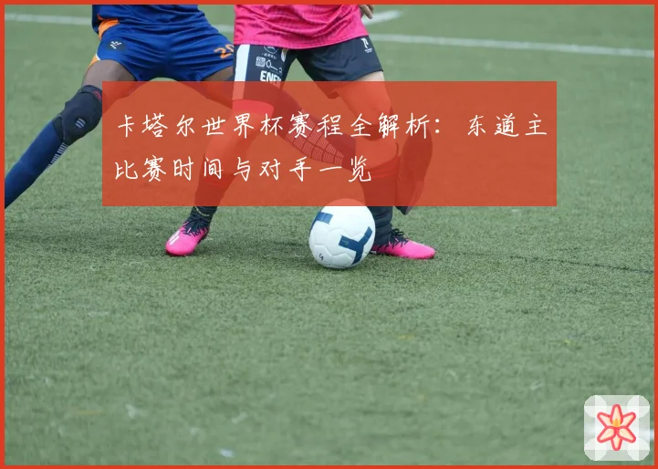 卡塔尔世界杯赛程全解析:东道主比赛时间与对手一览