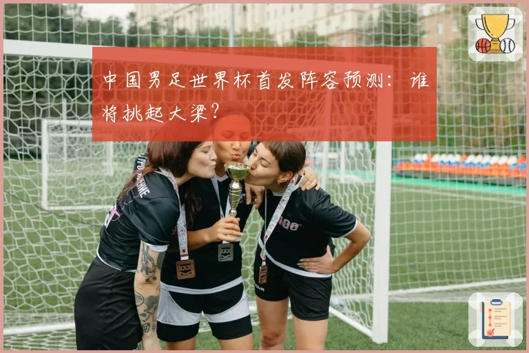 中国男足世界杯首发阵容预测：谁将挑起大梁？