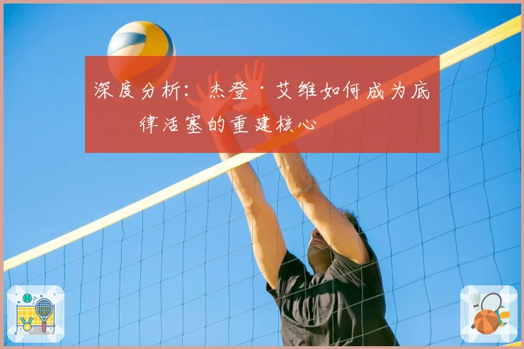 深度分析：杰登·艾维如何成为底特律活塞的重建核心